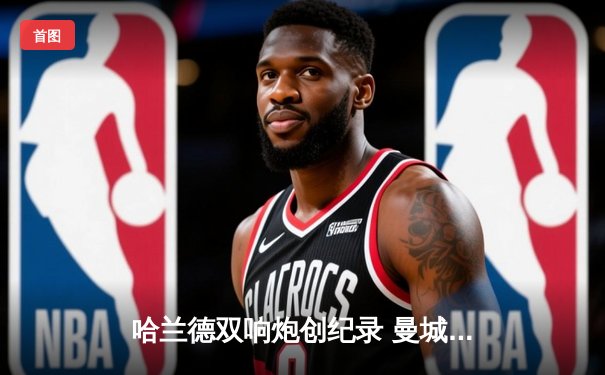 哈兰德双响炮创纪录 曼城3-1逆转曼联赢下德比