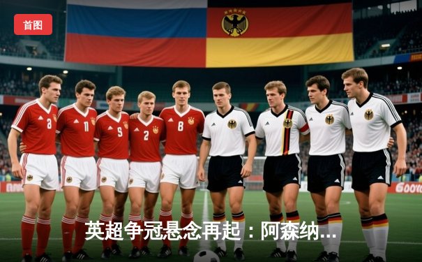 英超争冠悬念再起：阿森纳3:1力克曼联，萨卡传射建功